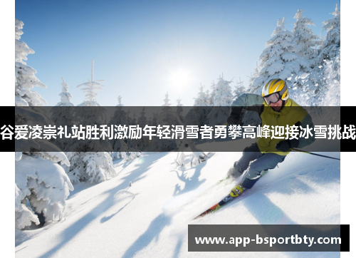 谷爱凌崇礼站胜利激励年轻滑雪者勇攀高峰迎接冰雪挑战 谷爱凌崇礼站胜利激励年轻滑雪者勇攀高峰迎接冰雪挑战