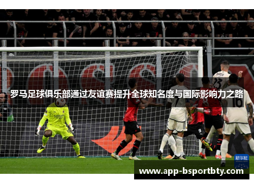 罗马足球俱乐部通过友谊赛提升全球知名度与国际影响力之路 罗马足球俱乐部通过友谊赛提升全球知名度与国际影响力之路