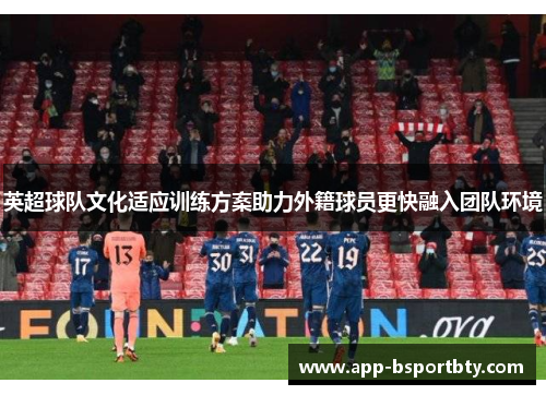 英超球队文化适应训练方案助力外籍球员更快融入团队环境 英超球队文化适应训练方案助力外籍球员更快融入团队环境