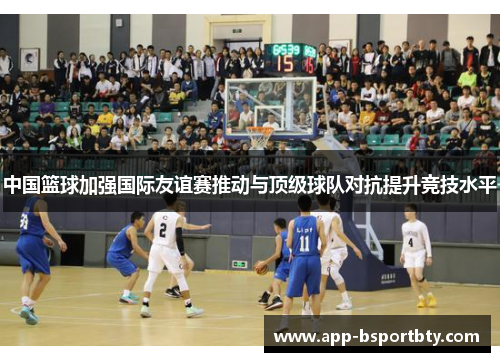 中国篮球加强国际友谊赛推动与顶级球队对抗提升竞技水平 中国篮球加强国际友谊赛推动与顶级球队对抗提升竞技水平