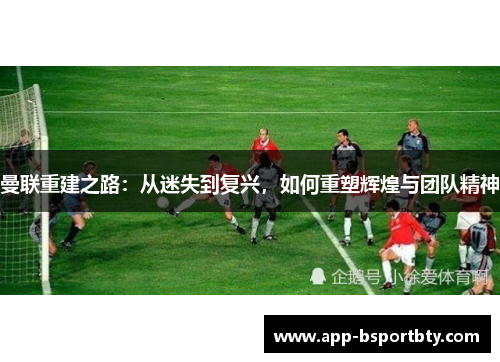 曼联重建之路：从迷失到复兴，如何重塑辉煌与团队精神