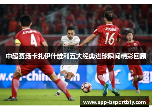 中超赛场卡扎伊什维利五大经典进球瞬间精彩回顾 中超赛场卡扎伊什维利五大经典进球瞬间精彩回顾