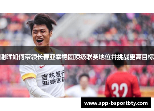 谢晖如何带领长春亚泰稳固顶级联赛地位并挑战更高目标 谢晖如何带领长春亚泰稳固顶级联赛地位并挑战更高目标