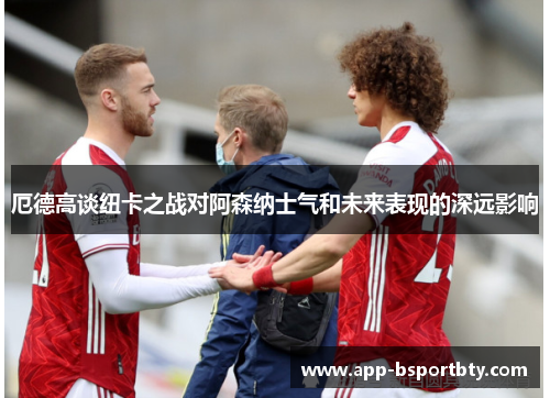 厄德高谈纽卡之战对阿森纳士气和未来表现的深远影响 厄德高谈纽卡之战对阿森纳士气和未来表现的深远影响