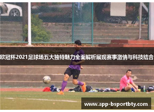 欧冠杯2021足球场五大独特魅力全面解析展现赛事激情与科技结合