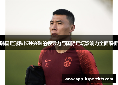 韩国足球队长孙兴慜的领导力与国际足坛影响力全面解析 韩国足球队长孙兴慜的领导力与国际足坛影响力全面解析