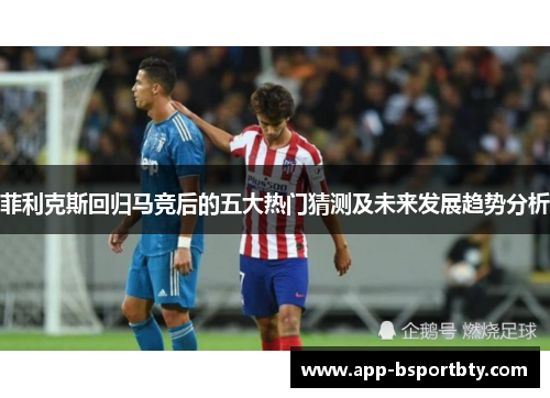 菲利克斯回归马竞后的五大热门猜测及未来发展趋势分析