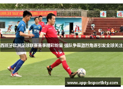 西班牙欧洲足球联赛赛季精彩纷呈 强队争霸激烈角逐引发全球关注