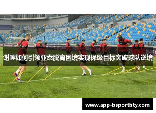 谢晖如何引领亚泰脱离困境实现保级目标突破球队逆境