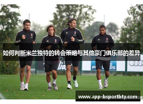 如何判断米兰独特的转会策略与其他豪门俱乐部的差异 如何判断米兰独特的转会策略与其他豪门俱乐部的差异