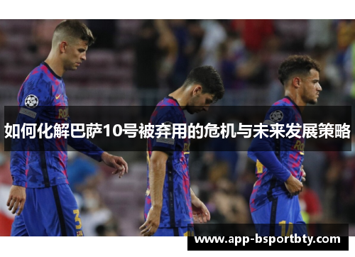 如何化解巴萨10号被弃用的危机与未来发展策略 如何化解巴萨10号被弃用的危机与未来发展策略