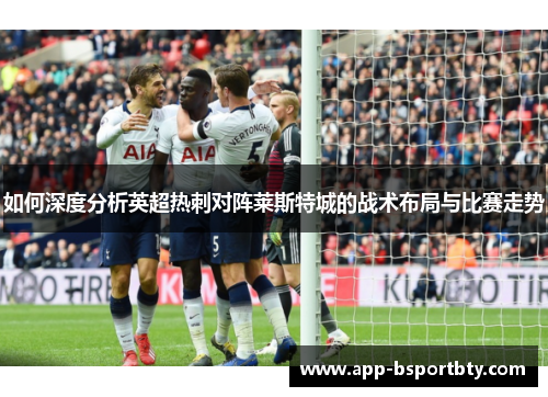 如何深度分析英超热刺对阵莱斯特城的战术布局与比赛走势