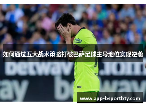 如何通过五大战术策略打破巴萨足球主导地位实现逆袭 如何通过五大战术策略打破巴萨足球主导地位实现逆袭