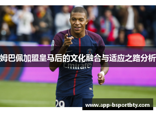 姆巴佩加盟皇马后的文化融合与适应之路分析 姆巴佩加盟皇马后的文化融合与适应之路分析