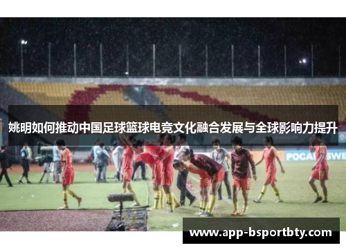 姚明如何推动中国足球篮球电竞文化融合发展与全球影响力提升 姚明如何推动中国足球篮球电竞文化融合发展与全球影响力提升